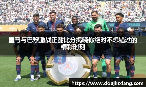 皇马与巴黎激战正酣比分揭晓你绝对不想错过的精彩时刻