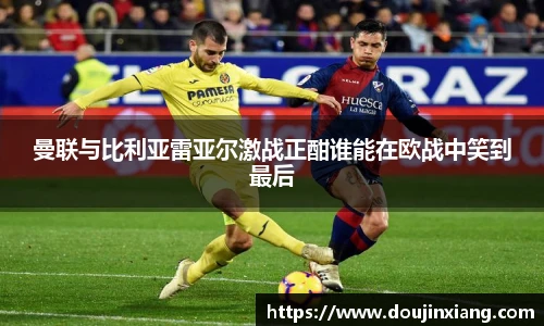 曼联与比利亚雷亚尔激战正酣谁能在欧战中笑到最后
